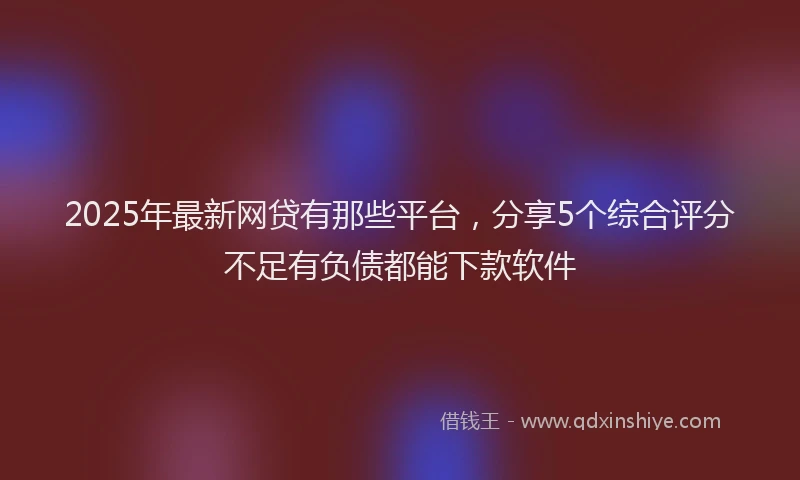 2025年最新网贷有那些平台，分享5个综合评分不足有负债都能下款软件