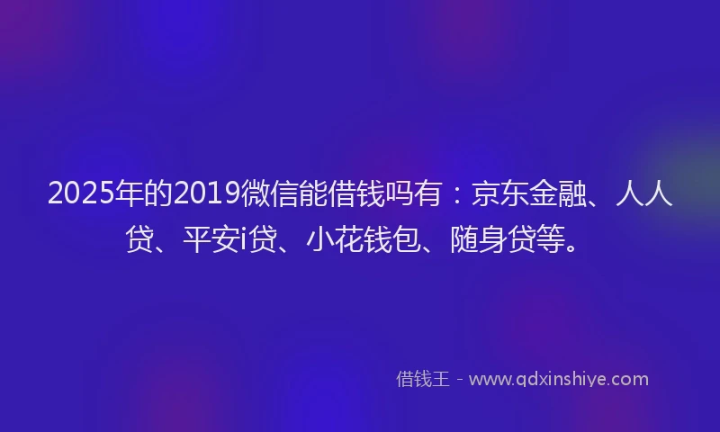 2025年的2019微信能借钱吗有：京东金融、人人贷、平安i贷、小花钱包、随身贷等。