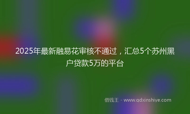2025年最新融易花审核不通过，汇总5个苏州黑户贷款5万的平台