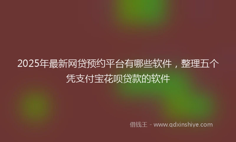 2025年最新网贷预约平台有哪些软件，整理五个凭支付宝花呗贷款的软件