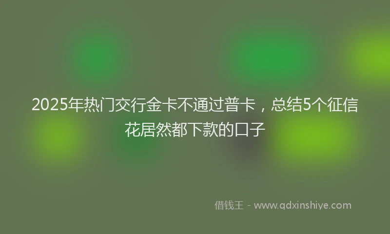 2025年热门交行金卡不通过普卡，总结5个征信花居然都下款的口子