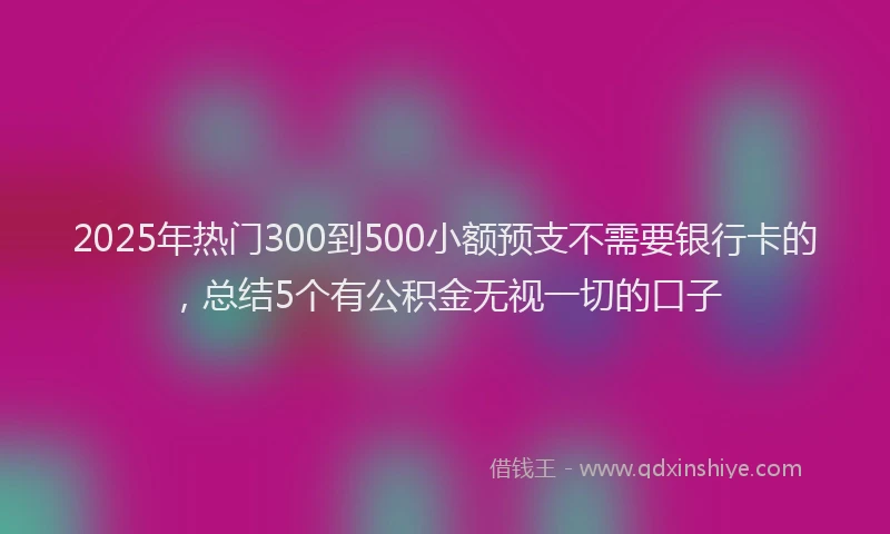 2025年热门300到500小额预支不需要银行卡的，总结5个有公积金无视一切的口子