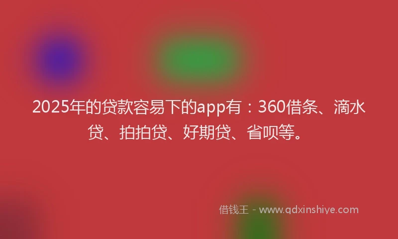 2025年的贷款容易下的app有：360借条、滴水贷、拍拍贷、好期贷、省呗等。