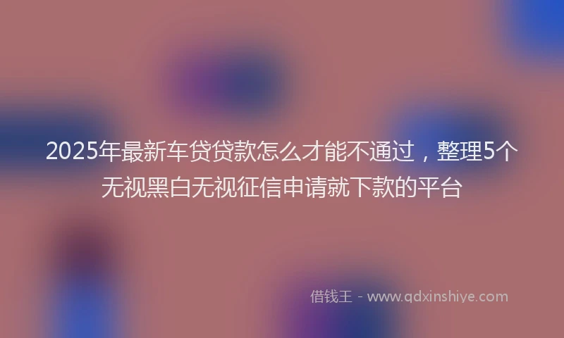 2025年最新车贷贷款怎么才能不通过，整理5个无视黑白无视征信申请就下款的平台
