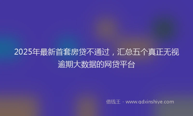 2025年最新首套房贷不通过，汇总五个真正无视逾期大数据的网贷平台