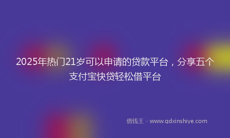 2025年热门21岁可以申请的贷款平台，分享五个支付宝快贷轻松借平台