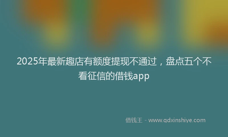 2025年最新趣店有额度提现不通过，盘点五个不看征信的借钱app