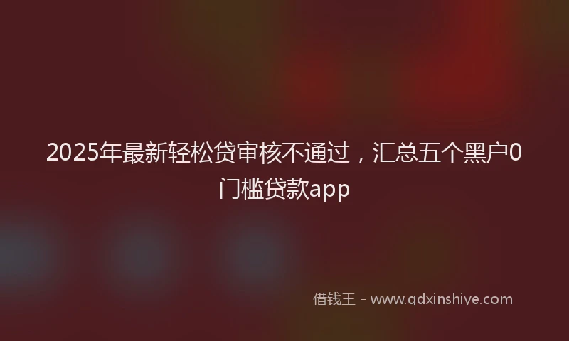 2025年最新轻松贷审核不通过，汇总五个黑户0门槛贷款app