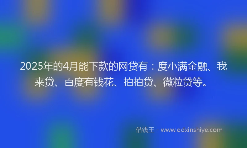 2025年的4月能下款的网贷有：度小满金融、我来贷、百度有钱花、拍拍贷、微粒贷等。