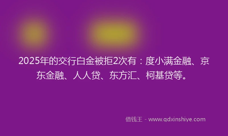 2025年的交行白金被拒2次有：度小满金融、京东金融、人人贷、东方汇、柯基贷等。