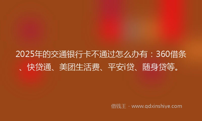 2025年的交通银行卡不通过怎么办有：360借条、快贷通、美团生活费、平安i贷、随身贷等。