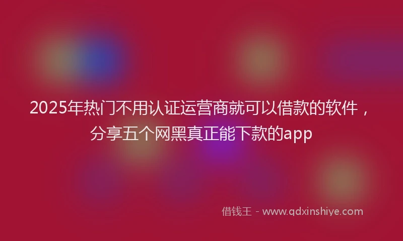 2025年热门不用认证运营商就可以借款的软件，分享五个网黑真正能下款的app