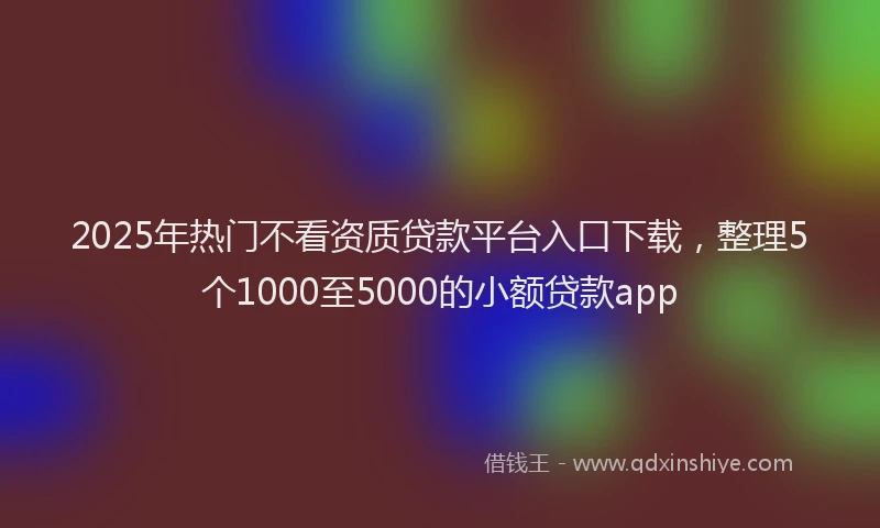 2025年热门不看资质贷款平台入口下载，整理5个1000至5000的小额贷款app
