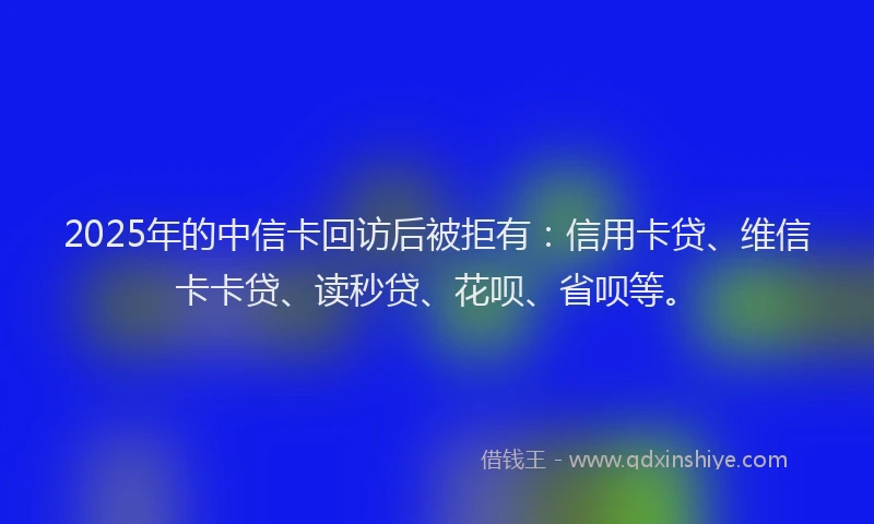 2025年的中信卡回访后被拒有：信用卡贷、维信卡卡贷、读秒贷、花呗、省呗等。