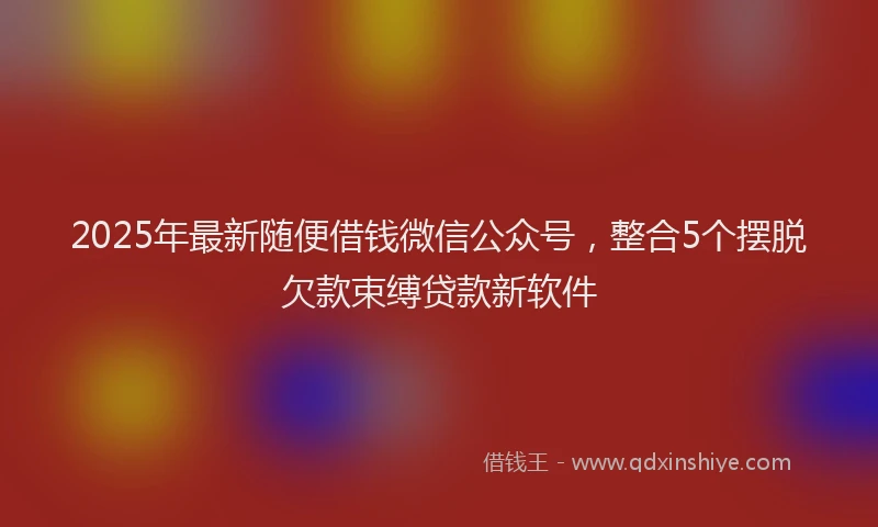 2025年最新随便借钱微信公众号，整合5个摆脱欠款束缚贷款新软件