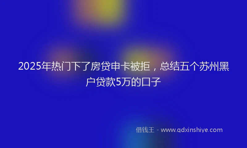2025年热门下了房贷申卡被拒，总结五个苏州黑户贷款5万的口子