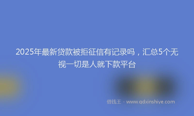 2025年最新贷款被拒征信有记录吗，汇总5个无视一切是人就下款平台