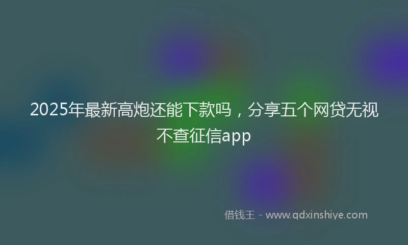 2025年最新高炮还能下款吗，分享五个网贷无视不查征信app