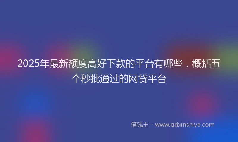 2025年最新额度高好下款的平台有哪些，概括五个秒批通过的网贷平台