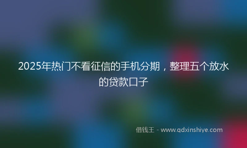 2025年热门不看征信的手机分期，整理五个放水的贷款口子