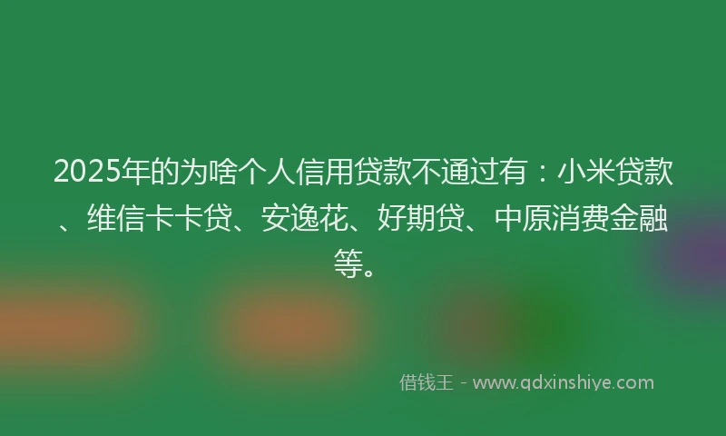 2025年的为啥个人信用贷款不通过有：小米贷款、维信卡卡贷、安逸花、好期贷、中原消费金融等。