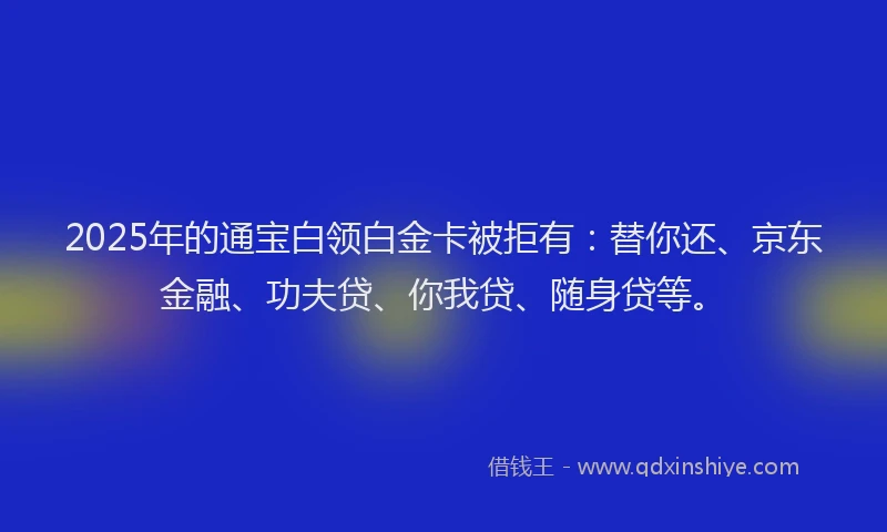 2025年的通宝白领白金卡被拒有：替你还、京东金融、功夫贷、你我贷、随身贷等。