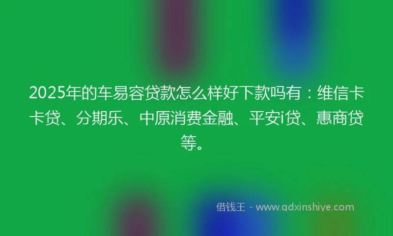 2025年的车易容贷款怎么样好下款吗有：维信卡卡贷、分期乐、中原消费金融、平安i贷、惠商贷等。