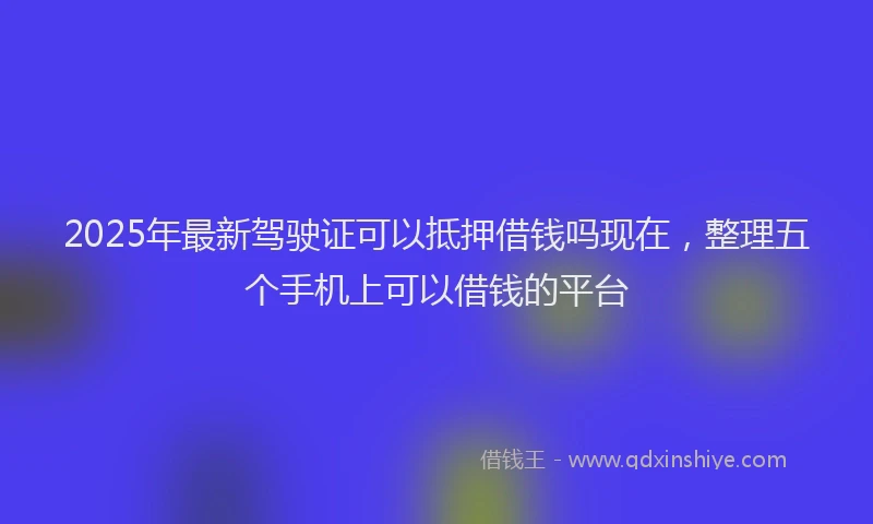 2025年最新驾驶证可以抵押借钱吗现在，整理五个手机上可以借钱的平台