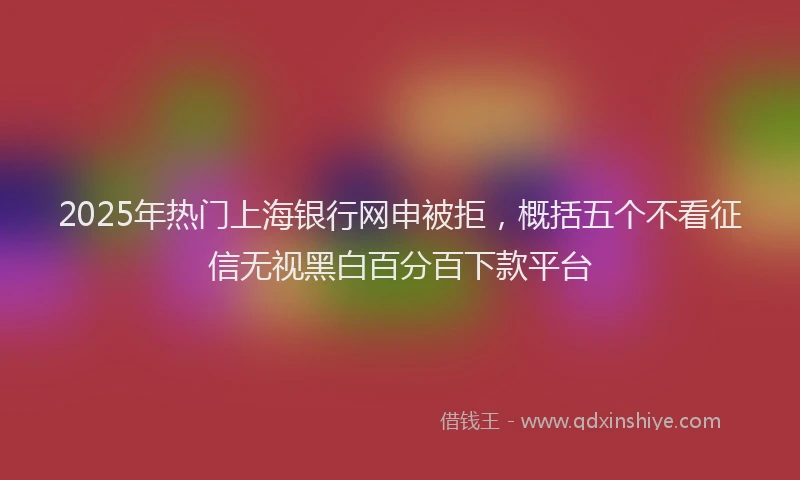 2025年热门上海银行网申被拒，概括五个不看征信无视黑白百分百下款平台