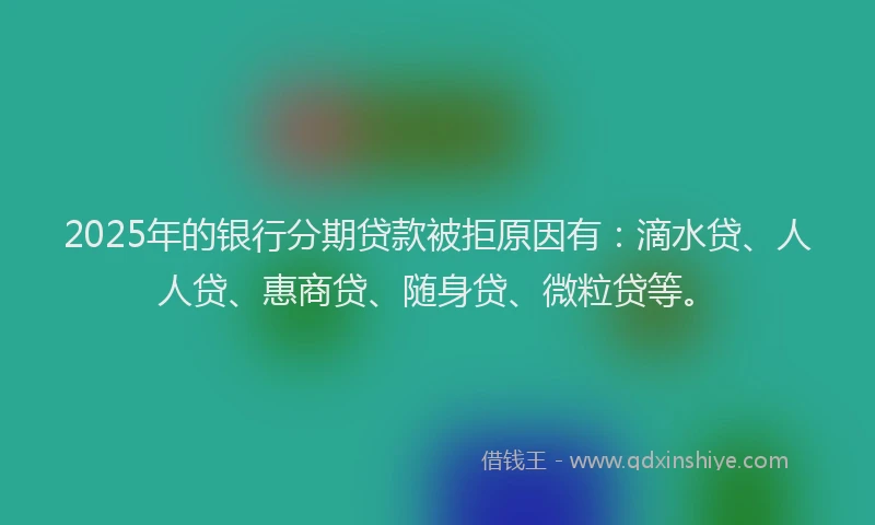 2025年的银行分期贷款被拒原因有：滴水贷、人人贷、惠商贷、随身贷、微粒贷等。