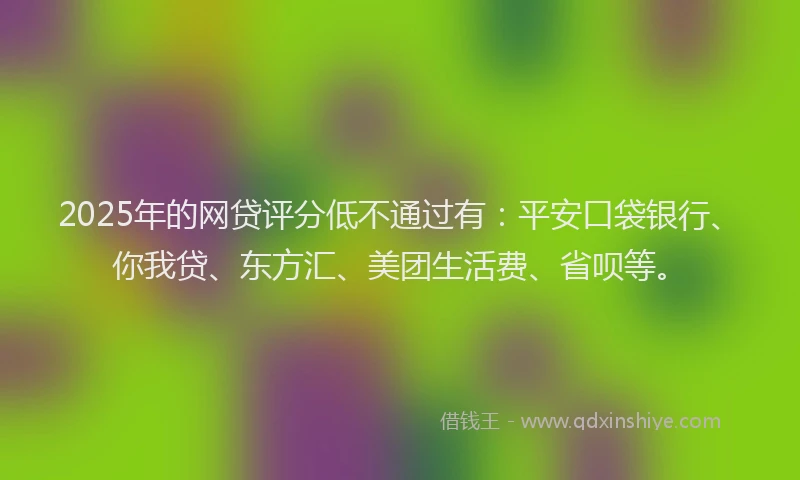 2025年的网贷评分低不通过有：平安口袋银行、你我贷、东方汇、美团生活费、省呗等。