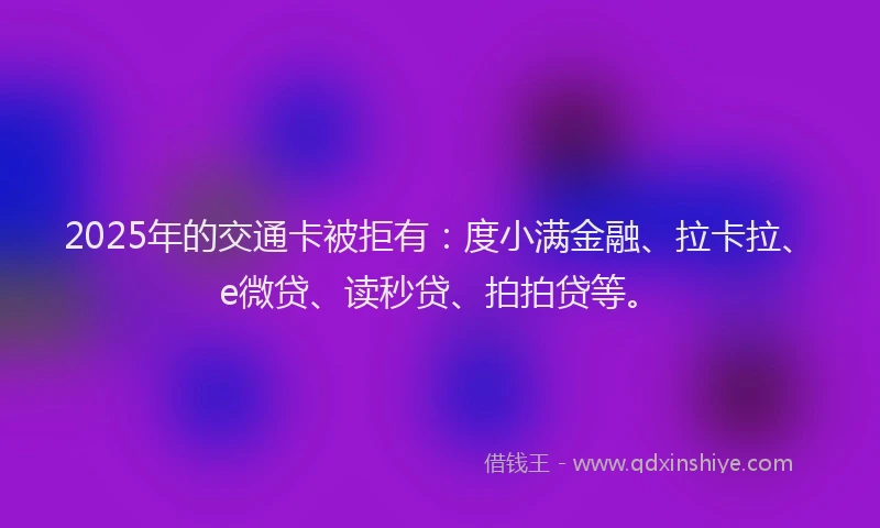 2025年的交通卡被拒有：度小满金融、拉卡拉、e微贷、读秒贷、拍拍贷等。