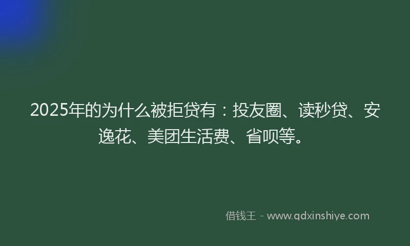 2025年的为什么被拒贷有：投友圈、读秒贷、安逸花、美团生活费、省呗等。