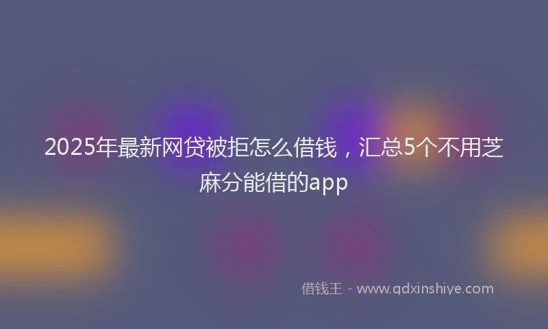 2025年最新网贷被拒怎么借钱，汇总5个不用芝麻分能借的app