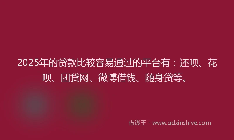 2025年的贷款比较容易通过的平台有：还呗、花呗、团贷网、微博借钱、随身贷等。