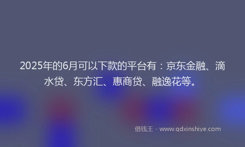 2025年的6月可以下款的平台有：京东金融、滴水贷、东方汇、惠商贷、融逸花等。