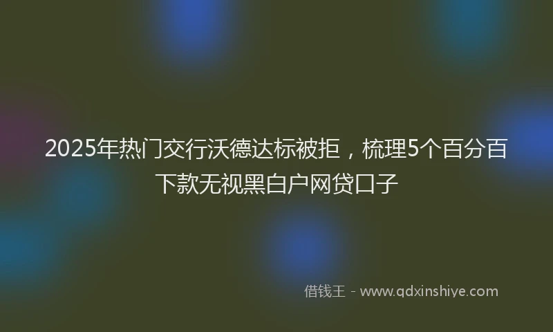 2025年热门交行沃德达标被拒，梳理5个百分百下款无视黑白户网贷口子