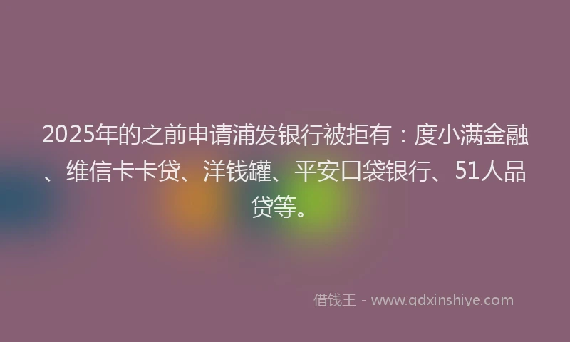 2025年的之前申请浦发银行被拒有：度小满金融、维信卡卡贷、洋钱罐、平安口袋银行、51人品贷等。