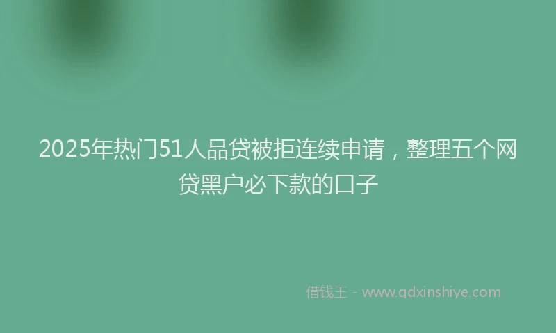 2025年热门51人品贷被拒连续申请，整理五个网贷黑户必下款的口子