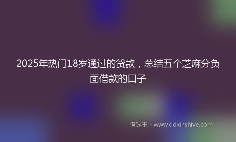 2025年热门18岁通过的贷款，总结五个芝麻分负面借款的口子