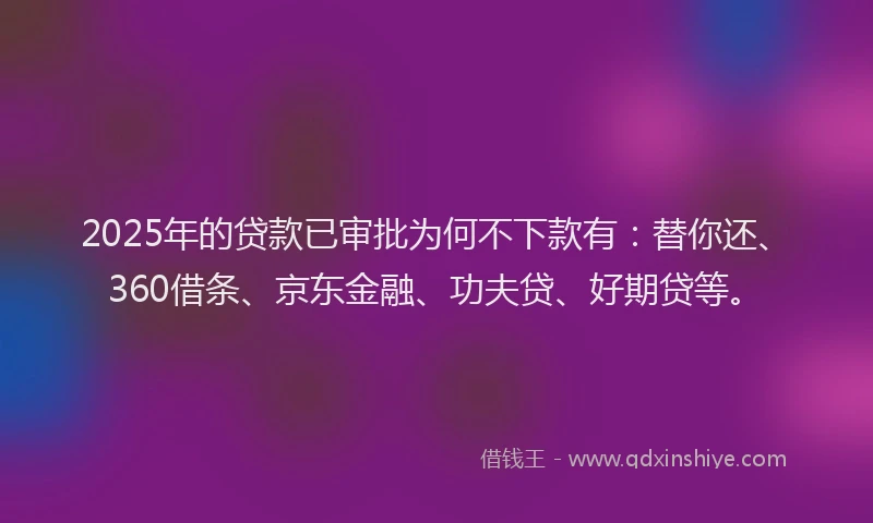 2025年的贷款已审批为何不下款有：替你还、360借条、京东金融、功夫贷、好期贷等。