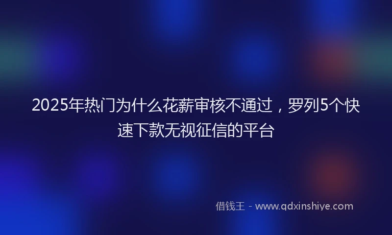 2025年热门为什么花薪审核不通过，罗列5个快速下款无视征信的平台