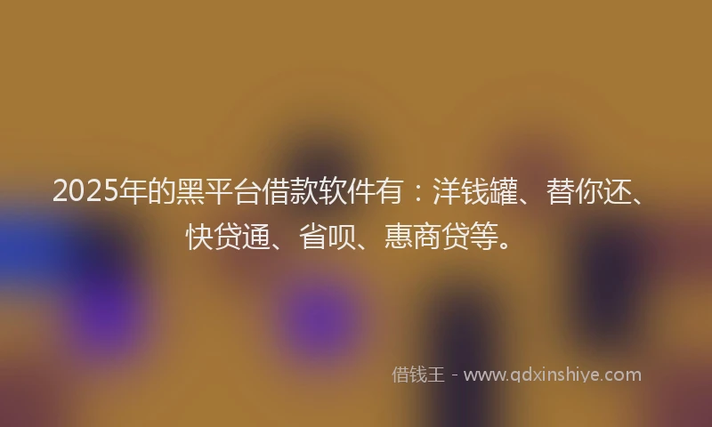 2025年的黑平台借款软件有：洋钱罐、替你还、快贷通、省呗、惠商贷等。