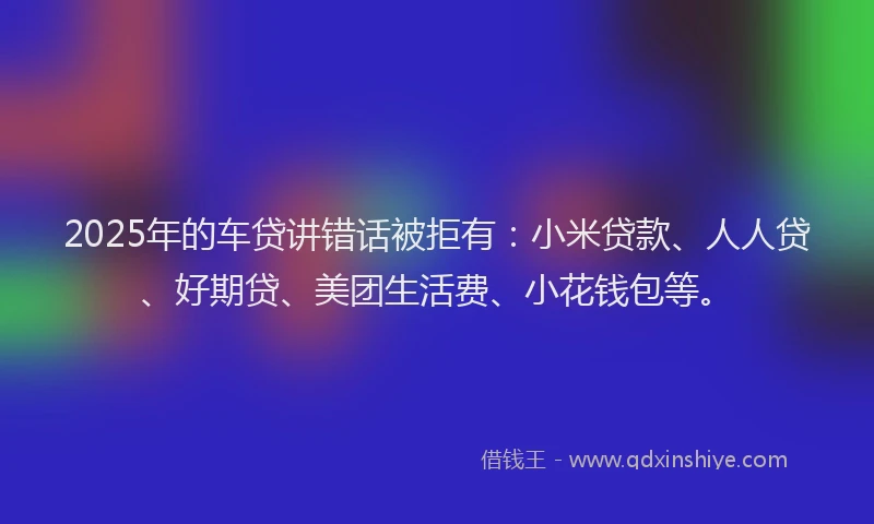 2025年的车贷讲错话被拒有：小米贷款、人人贷、好期贷、美团生活费、小花钱包等。