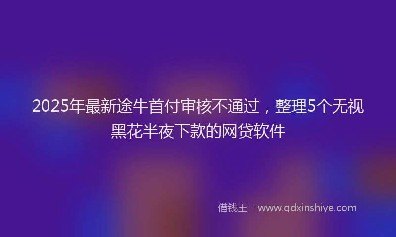 2025年最新途牛首付审核不通过，整理5个无视黑花半夜下款的网贷软件