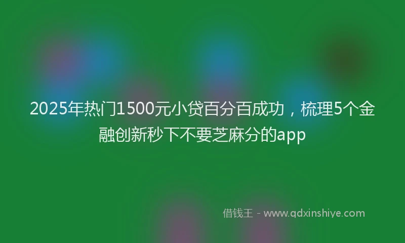2025年热门1500元小贷百分百成功，梳理5个金融创新秒下不要芝麻分的app