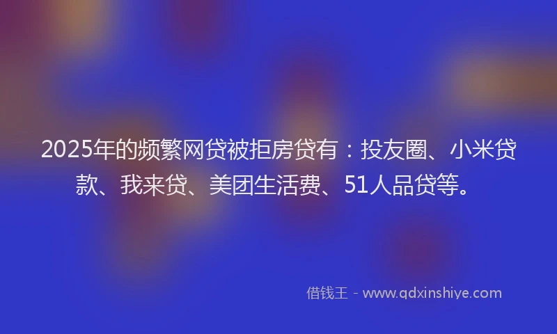 2025年的频繁网贷被拒房贷有：投友圈、小米贷款、我来贷、美团生活费、51人品贷等。
