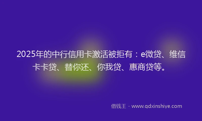 2025年的中行信用卡激活被拒有：e微贷、维信卡卡贷、替你还、你我贷、惠商贷等。