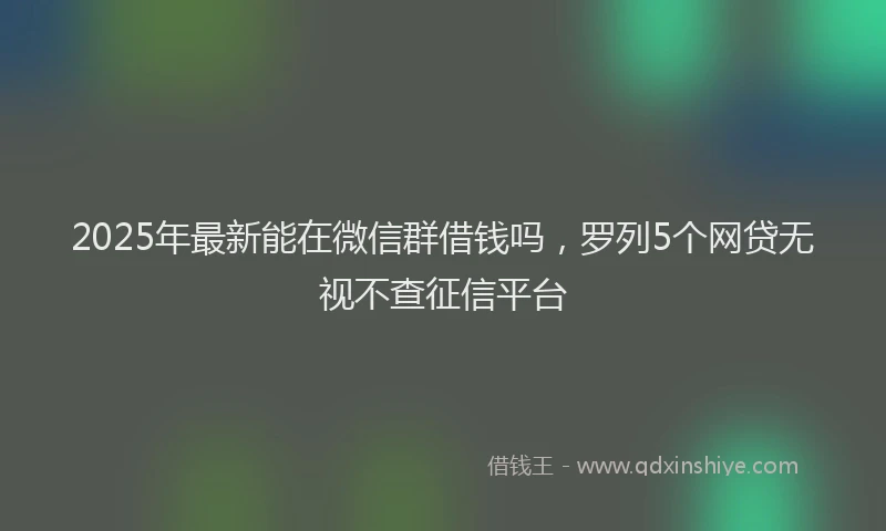 2025年最新能在微信群借钱吗，罗列5个网贷无视不查征信平台