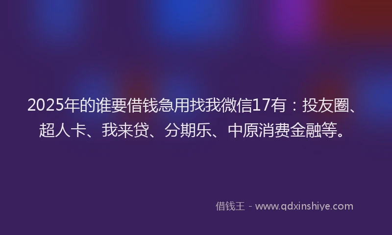 2025年的谁要借钱急用找我微信17有：投友圈、超人卡、我来贷、分期乐、中原消费金融等。